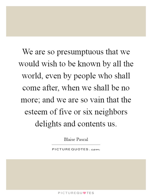 We are so presumptuous that we would wish to be known by all the world, even by people who shall come after, when we shall be no more; and we are so vain that the esteem of five or six neighbors delights and contents us Picture Quote #1