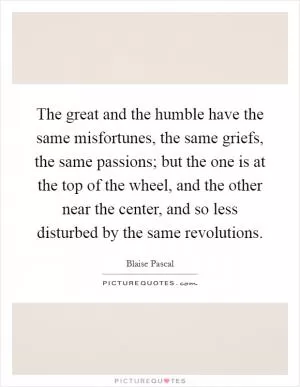 The great and the humble have the same misfortunes, the same griefs, the same passions; but the one is at the top of the wheel, and the other near the center, and so less disturbed by the same revolutions Picture Quote #1