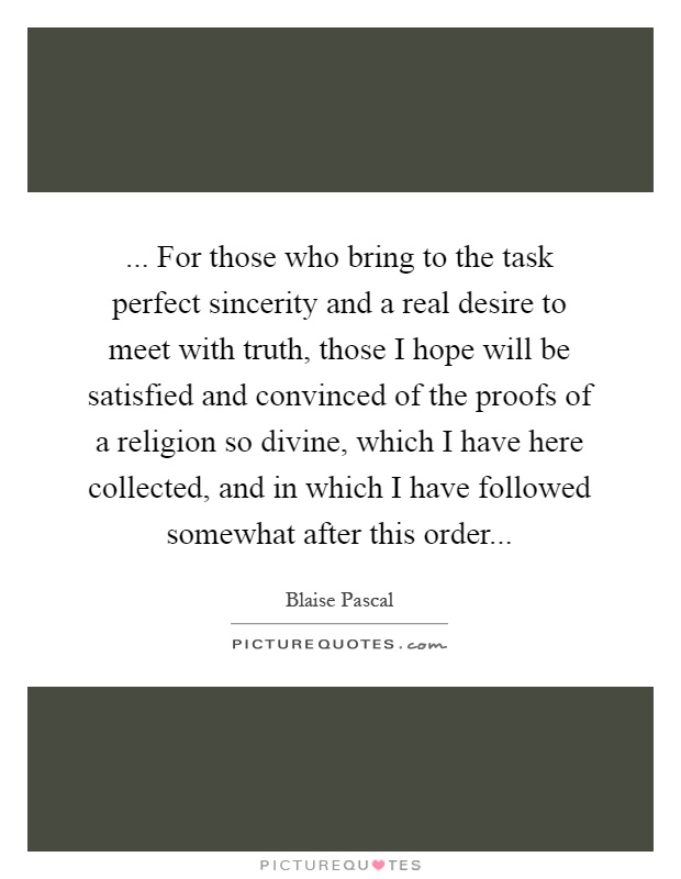 ... For those who bring to the task perfect sincerity and a real desire to meet with truth, those I hope will be satisfied and convinced of the proofs of a religion so divine, which I have here collected, and in which I have followed somewhat after this order Picture Quote #1