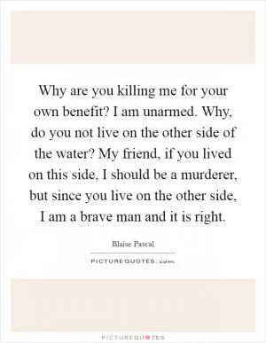 Why are you killing me for your own benefit? I am unarmed. Why, do you not live on the other side of the water? My friend, if you lived on this side, I should be a murderer, but since you live on the other side, I am a brave man and it is right Picture Quote #1