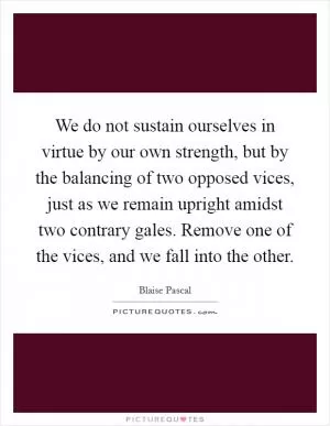 We do not sustain ourselves in virtue by our own strength, but by the balancing of two opposed vices, just as we remain upright amidst two contrary gales. Remove one of the vices, and we fall into the other Picture Quote #1
