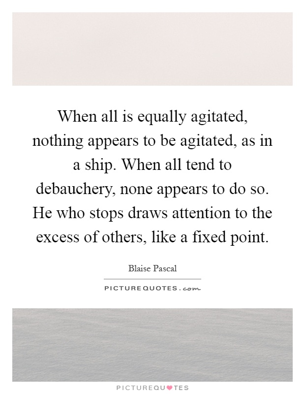 When all is equally agitated, nothing appears to be agitated, as in a ship. When all tend to debauchery, none appears to do so. He who stops draws attention to the excess of others, like a fixed point Picture Quote #1
