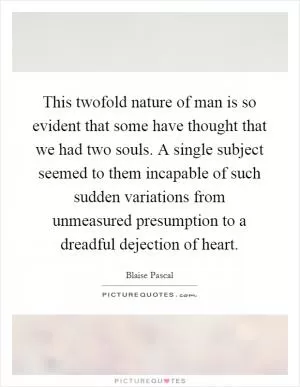 This twofold nature of man is so evident that some have thought that we had two souls. A single subject seemed to them incapable of such sudden variations from unmeasured presumption to a dreadful dejection of heart Picture Quote #1