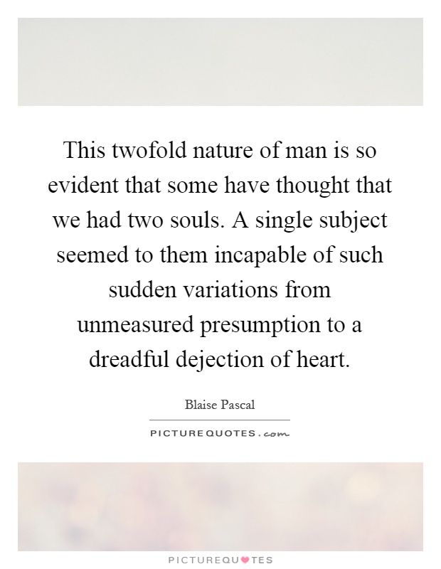 This twofold nature of man is so evident that some have thought that we had two souls. A single subject seemed to them incapable of such sudden variations from unmeasured presumption to a dreadful dejection of heart Picture Quote #1