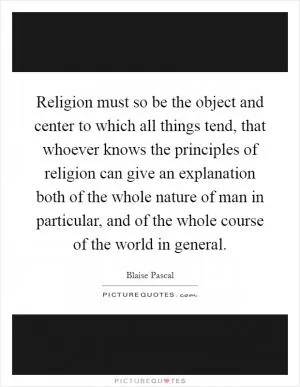 Religion must so be the object and center to which all things tend, that whoever knows the principles of religion can give an explanation both of the whole nature of man in particular, and of the whole course of the world in general Picture Quote #1