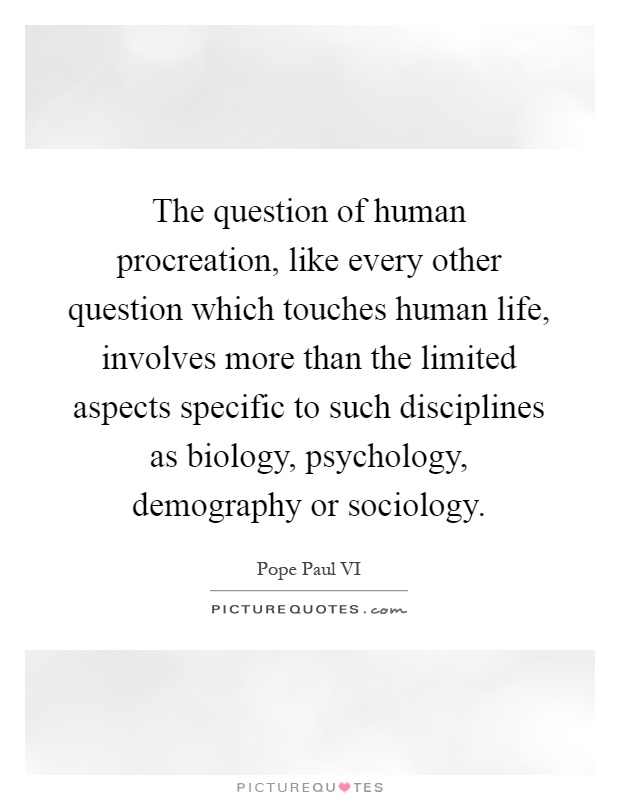 The question of human procreation, like every other question which touches human life, involves more than the limited aspects specific to such disciplines as biology, psychology, demography or sociology Picture Quote #1