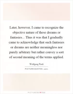 Later, however, I came to recognize the objective nature of these dreams or fantasies... Thus it was that I gradually came to acknowledge that such fantasies or dreams are neither meaningless nor purely arbitrary but rather convey a sort of second meaning of the terms applied Picture Quote #1