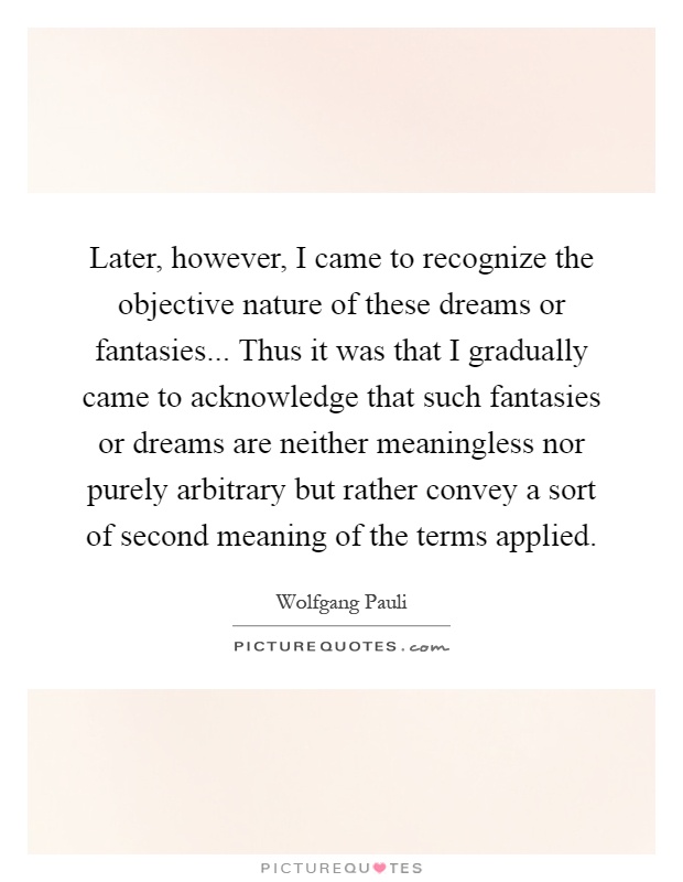 Later, however, I came to recognize the objective nature of these dreams or fantasies... Thus it was that I gradually came to acknowledge that such fantasies or dreams are neither meaningless nor purely arbitrary but rather convey a sort of second meaning of the terms applied Picture Quote #1