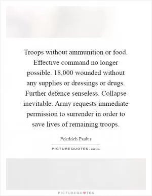 Troops without ammunition or food. Effective command no longer possible. 18,000 wounded without any supplies or dressings or drugs. Further defence senseless. Collapse inevitable. Army requests immediate permission to surrender in order to save lives of remaining troops Picture Quote #1