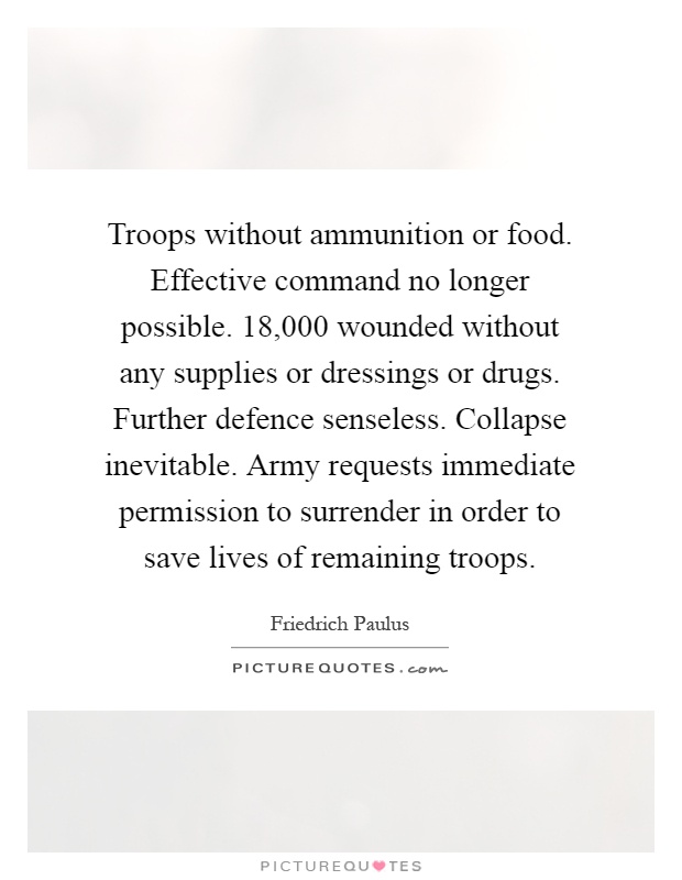 Troops without ammunition or food. Effective command no longer possible. 18,000 wounded without any supplies or dressings or drugs. Further defence senseless. Collapse inevitable. Army requests immediate permission to surrender in order to save lives of remaining troops Picture Quote #1
