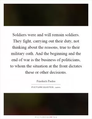 Soldiers were and will remain soldiers. They fight, carrying out their duty, not thinking about the reasons, true to their military oath. And the beginning and the end of war is the business of politicians, to whom the situation at the front dictates these or other decisions Picture Quote #1
