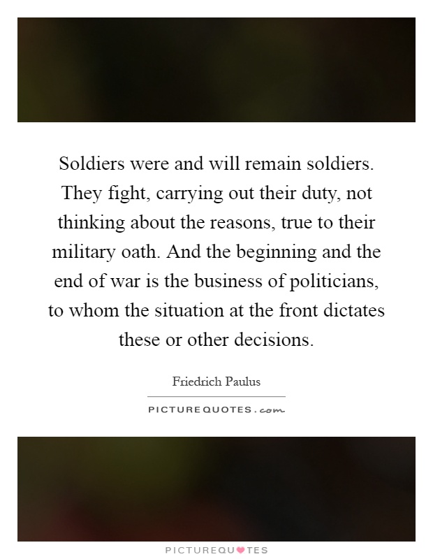 Soldiers were and will remain soldiers. They fight, carrying out their duty, not thinking about the reasons, true to their military oath. And the beginning and the end of war is the business of politicians, to whom the situation at the front dictates these or other decisions Picture Quote #1