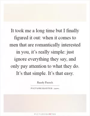 It took me a long time but I finally figured it out: when it comes to men that are romantically interested in you, it’s really simple: just ignore everything they say, and only pay attention to what they do. It’s that simple. It’s that easy Picture Quote #1