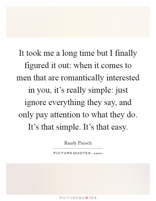 It took me a long time but I finally figured it out: when it comes to men that are romantically interested in you, it's really simple: just ignore everything they say, and only pay attention to what they do. It's that simple. It's that easy Picture Quote #1