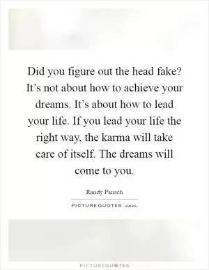 Did you figure out the head fake? It’s not about how to achieve your dreams. It’s about how to lead your life. If you lead your life the right way, the karma will take care of itself. The dreams will come to you Picture Quote #1