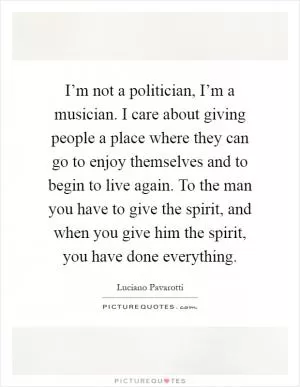 I’m not a politician, I’m a musician. I care about giving people a place where they can go to enjoy themselves and to begin to live again. To the man you have to give the spirit, and when you give him the spirit, you have done everything Picture Quote #1