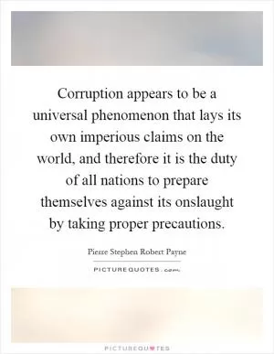 Corruption appears to be a universal phenomenon that lays its own imperious claims on the world, and therefore it is the duty of all nations to prepare themselves against its onslaught by taking proper precautions Picture Quote #1