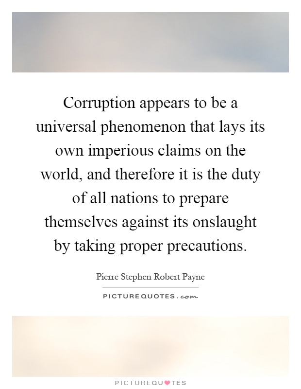 Corruption appears to be a universal phenomenon that lays its own imperious claims on the world, and therefore it is the duty of all nations to prepare themselves against its onslaught by taking proper precautions Picture Quote #1