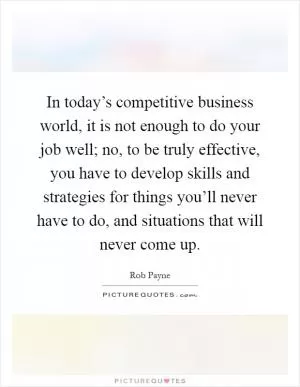 In today’s competitive business world, it is not enough to do your job well; no, to be truly effective, you have to develop skills and strategies for things you’ll never have to do, and situations that will never come up Picture Quote #1
