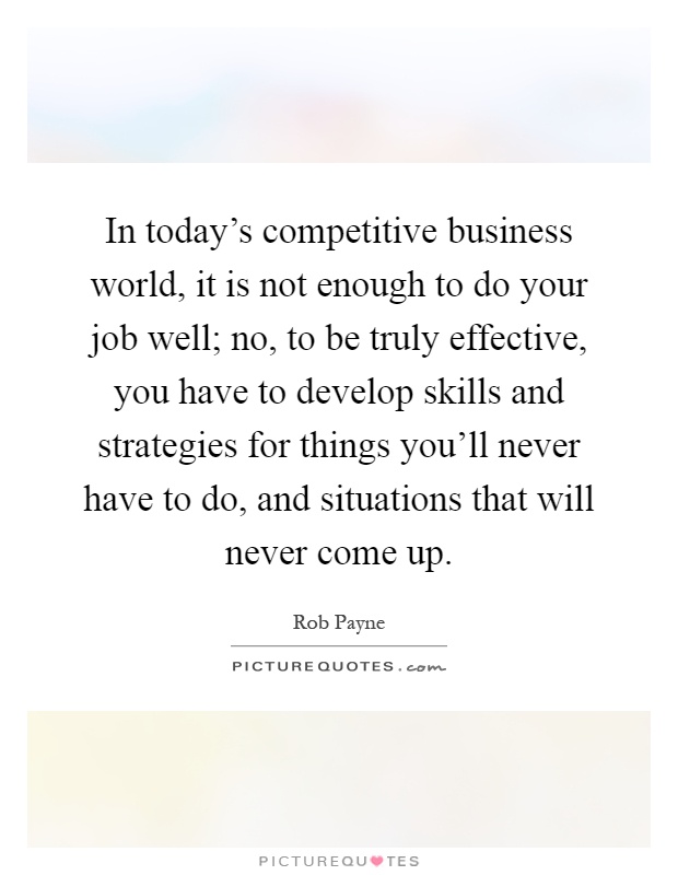 In today's competitive business world, it is not enough to do your job well; no, to be truly effective, you have to develop skills and strategies for things you'll never have to do, and situations that will never come up Picture Quote #1