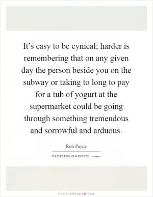 It’s easy to be cynical; harder is remembering that on any given day the person beside you on the subway or taking to long to pay for a tub of yogurt at the supermarket could be going through something tremendous and sorrowful and arduous Picture Quote #1