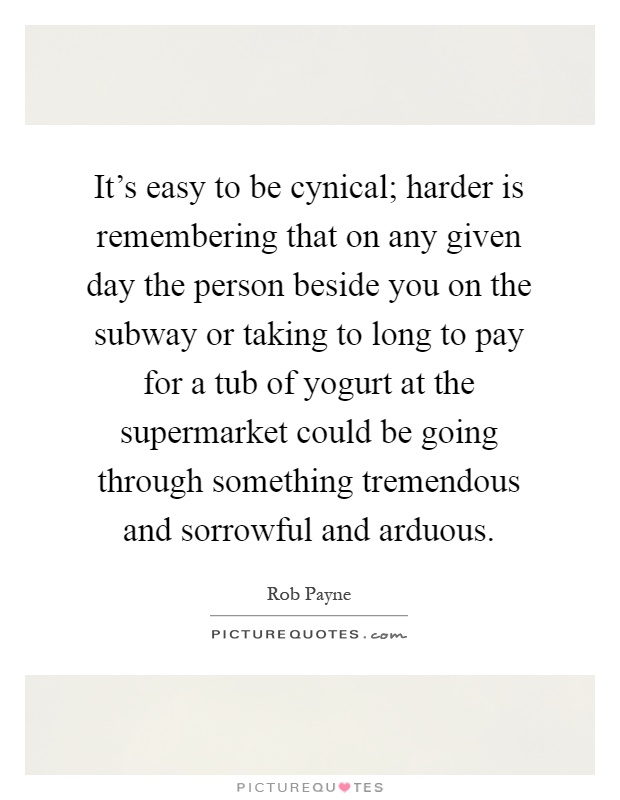 It's easy to be cynical; harder is remembering that on any given day the person beside you on the subway or taking to long to pay for a tub of yogurt at the supermarket could be going through something tremendous and sorrowful and arduous Picture Quote #1