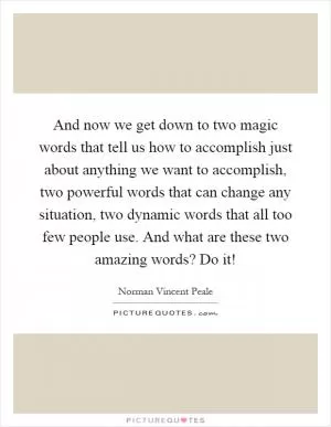 And now we get down to two magic words that tell us how to accomplish just about anything we want to accomplish, two powerful words that can change any situation, two dynamic words that all too few people use. And what are these two amazing words? Do it! Picture Quote #1