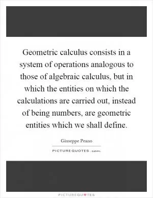 Geometric calculus consists in a system of operations analogous to those of algebraic calculus, but in which the entities on which the calculations are carried out, instead of being numbers, are geometric entities which we shall define Picture Quote #1