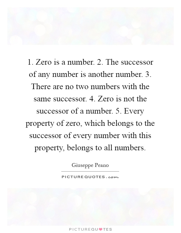 1. Zero is a number. 2. The successor of any number is another number. 3. There are no two numbers with the same successor. 4. Zero is not the successor of a number. 5. Every property of zero, which belongs to the successor of every number with this property, belongs to all numbers Picture Quote #1