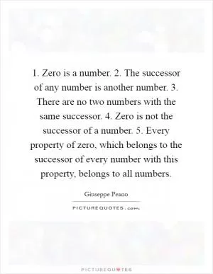 1. Zero is a number. 2. The successor of any number is another number. 3. There are no two numbers with the same successor. 4. Zero is not the successor of a number. 5. Every property of zero, which belongs to the successor of every number with this property, belongs to all numbers Picture Quote #1