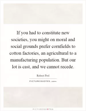 If you had to constitute new societies, you might on moral and social grounds prefer cornfields to cotton factories, an agricultural to a manufacturing population. But our lot is cast, and we cannot recede Picture Quote #1