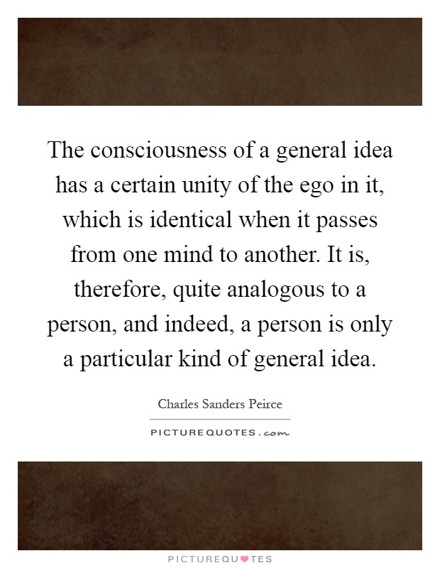 The consciousness of a general idea has a certain unity of the ego in it, which is identical when it passes from one mind to another. It is, therefore, quite analogous to a person, and indeed, a person is only a particular kind of general idea Picture Quote #1