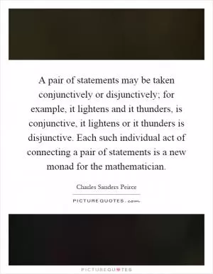 A pair of statements may be taken conjunctively or disjunctively; for example, it lightens and it thunders, is conjunctive, it lightens or it thunders is disjunctive. Each such individual act of connecting a pair of statements is a new monad for the mathematician Picture Quote #1