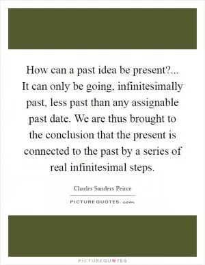 How can a past idea be present?... It can only be going, infinitesimally past, less past than any assignable past date. We are thus brought to the conclusion that the present is connected to the past by a series of real infinitesimal steps Picture Quote #1