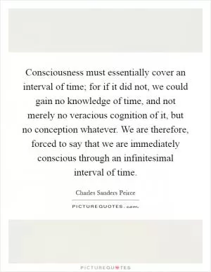 Consciousness must essentially cover an interval of time; for if it did not, we could gain no knowledge of time, and not merely no veracious cognition of it, but no conception whatever. We are therefore, forced to say that we are immediately conscious through an infinitesimal interval of time Picture Quote #1