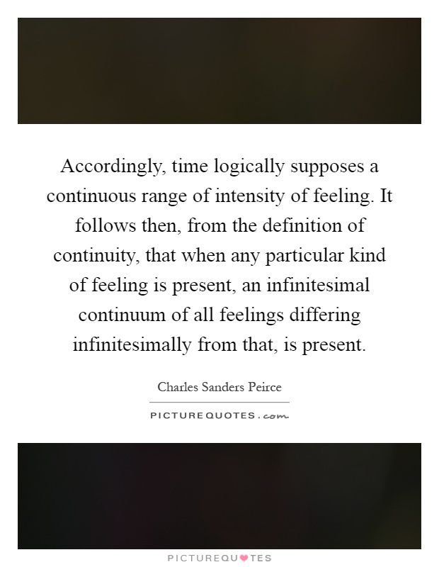 Accordingly, time logically supposes a continuous range of intensity of feeling. It follows then, from the definition of continuity, that when any particular kind of feeling is present, an infinitesimal continuum of all feelings differing infinitesimally from that, is present Picture Quote #1