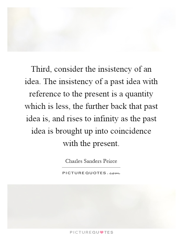 Third, consider the insistency of an idea. The insistency of a past idea with reference to the present is a quantity which is less, the further back that past idea is, and rises to infinity as the past idea is brought up into coincidence with the present Picture Quote #1