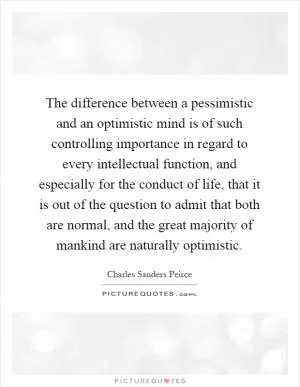 The difference between a pessimistic and an optimistic mind is of such controlling importance in regard to every intellectual function, and especially for the conduct of life, that it is out of the question to admit that both are normal, and the great majority of mankind are naturally optimistic Picture Quote #1