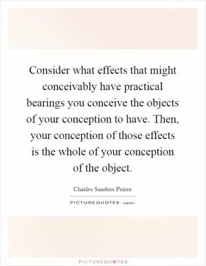 Consider what effects that might conceivably have practical bearings you conceive the objects of your conception to have. Then, your conception of those effects is the whole of your conception of the object Picture Quote #1