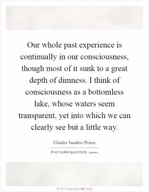 Our whole past experience is continually in our consciousness, though most of it sunk to a great depth of dimness. I think of consciousness as a bottomless lake, whose waters seem transparent, yet into which we can clearly see but a little way Picture Quote #1