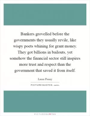 Bankers grovelled before the governments they usually revile, like wispy poets whining for grant money. They got billions in bailouts, yet somehow the financial sector still inspires more trust and respect than the government that saved it from itself Picture Quote #1