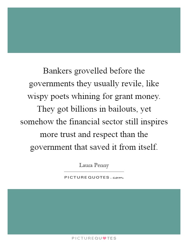 Bankers grovelled before the governments they usually revile, like wispy poets whining for grant money. They got billions in bailouts, yet somehow the financial sector still inspires more trust and respect than the government that saved it from itself Picture Quote #1