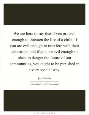 We are here to say that if you are evil enough to threaten the life of a child, if you are evil enough to interfere with their education, and if you are evil enough to place in danger the future of our communities, you ought to be punished in a very special way Picture Quote #1