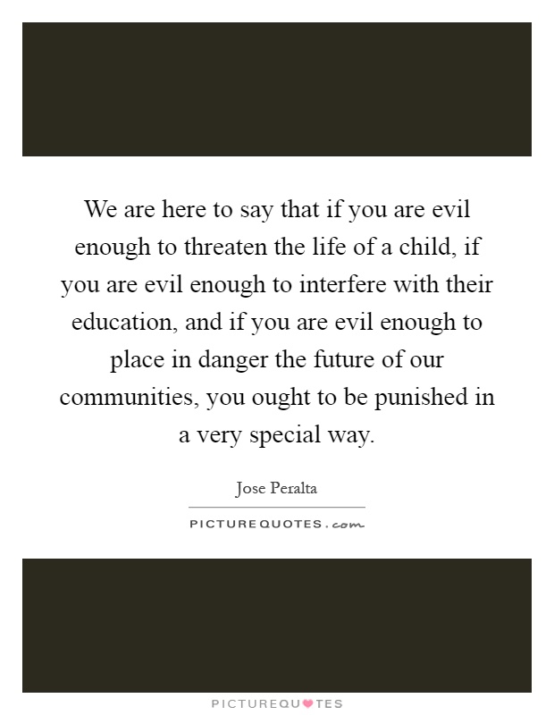 We are here to say that if you are evil enough to threaten the life of a child, if you are evil enough to interfere with their education, and if you are evil enough to place in danger the future of our communities, you ought to be punished in a very special way Picture Quote #1