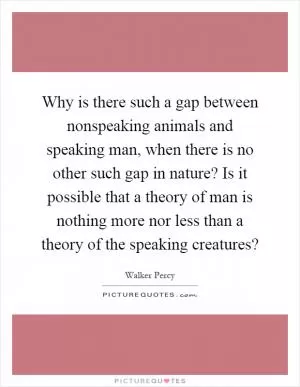 Why is there such a gap between nonspeaking animals and speaking man, when there is no other such gap in nature? Is it possible that a theory of man is nothing more nor less than a theory of the speaking creatures? Picture Quote #1