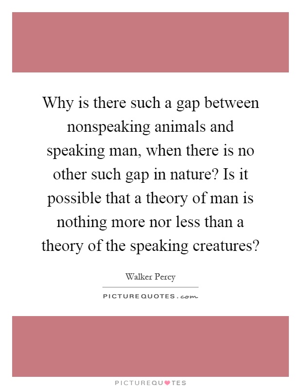 Why is there such a gap between nonspeaking animals and speaking man, when there is no other such gap in nature? Is it possible that a theory of man is nothing more nor less than a theory of the speaking creatures? Picture Quote #1