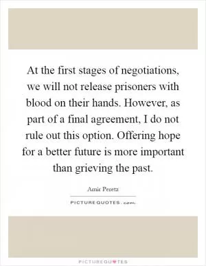 At the first stages of negotiations, we will not release prisoners with blood on their hands. However, as part of a final agreement, I do not rule out this option. Offering hope for a better future is more important than grieving the past Picture Quote #1