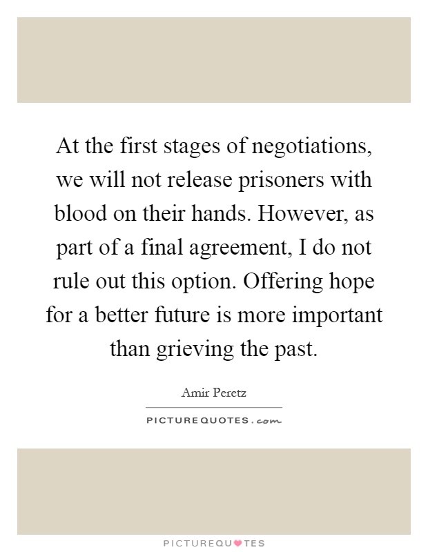 At the first stages of negotiations, we will not release prisoners with blood on their hands. However, as part of a final agreement, I do not rule out this option. Offering hope for a better future is more important than grieving the past Picture Quote #1