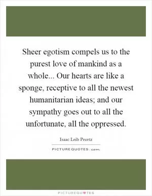 Sheer egotism compels us to the purest love of mankind as a whole... Our hearts are like a sponge, receptive to all the newest humanitarian ideas; and our sympathy goes out to all the unfortunate, all the oppressed Picture Quote #1