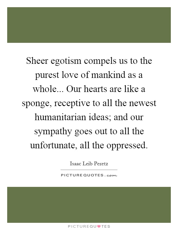 Sheer egotism compels us to the purest love of mankind as a whole... Our hearts are like a sponge, receptive to all the newest humanitarian ideas; and our sympathy goes out to all the unfortunate, all the oppressed Picture Quote #1